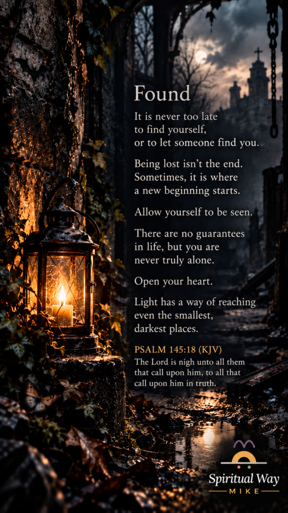 It is never too late to find yourself, or to let someone find you. Being lost isn’t the end. Sometimes, it is where a new beginning starts. Allow yourself to be seen. There are no guarantees in life, but you are never truly alone. Open your heart. Light has a way of reaching even the smallest, darkest places. Psalm 145:18 (KJV) “The Lord is nigh unto all them that call upon him, to all that call upon him in truth.”