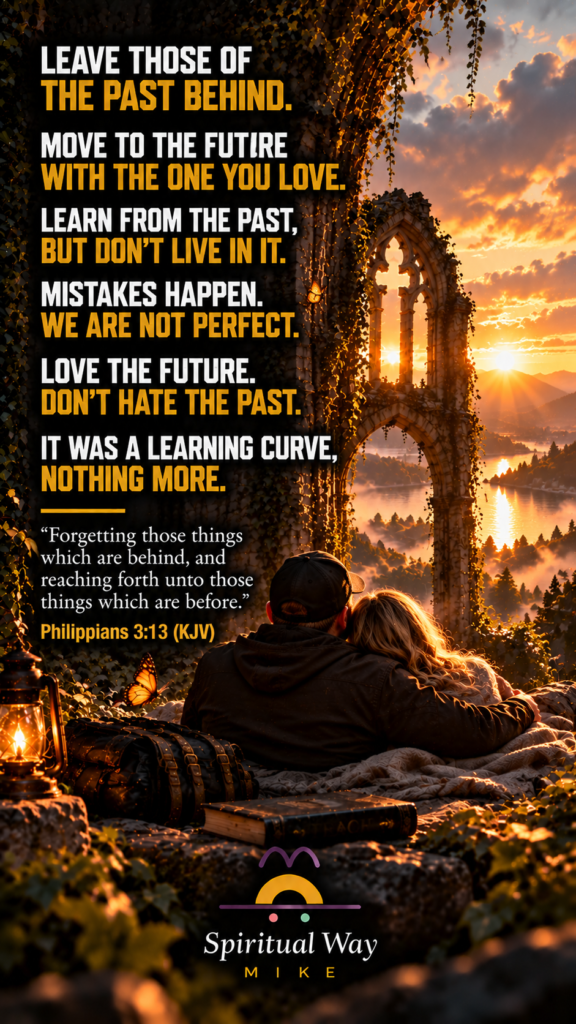 Leave those of the past behind. Move to the future with the one you love. Learn from the past, but don’t live in it. Mistakes happen. We are not perfect. Love the future. Don’t hate the past. It was a learning curve, nothing more. Philippians 3:13 (KJV) “Forgetting those things which are behind, and reaching forth unto those things which are before.”