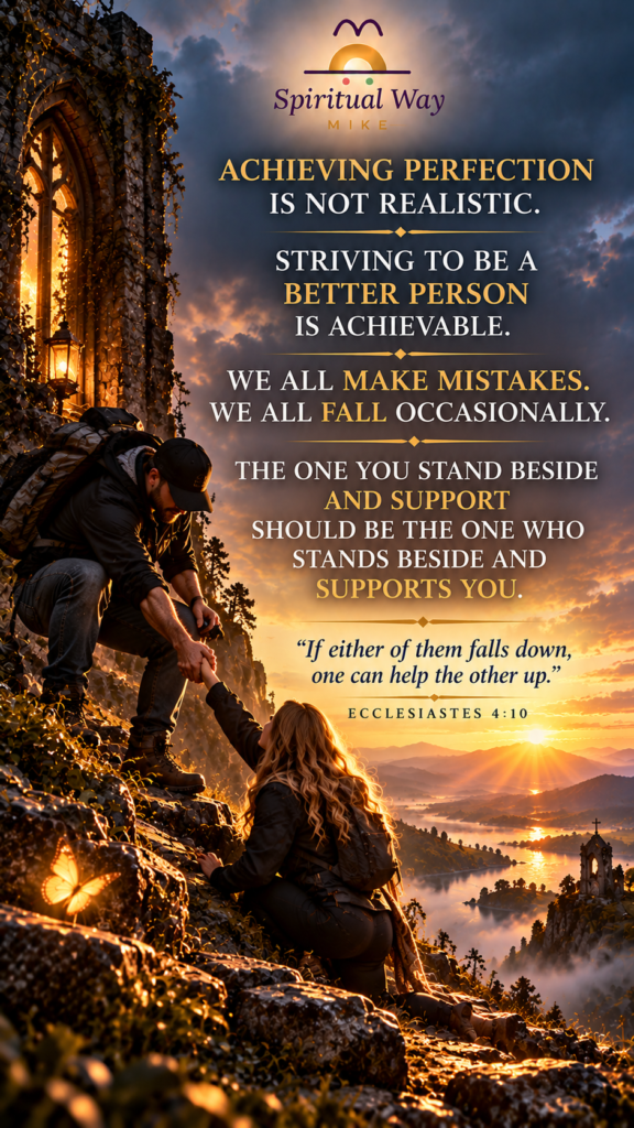 ACHIEVING PERFECTION IS NOT REALISTIC. STRIVING TO BE A BETTER PERSON IS ACHIEVABLE. WE ALL MAKE MISTAKES. WE ALL FALL OCCASIONALLY. THE ONE YOU STAND BESIDE AND SUPPORT SHOULD BE THE ONE WHO STANDS BESIDE AND SUPPORTS YOU. “If either of them falls down, one can help the other up.” — Ecclesiastes 4:10